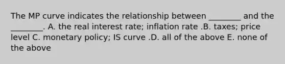 The MP curve indicates the relationship between​ ________ and the​ ________. A. the real interest​ rate; inflation rate .B. ​taxes; price level C. monetary​ policy; IS curve .D. all of the above E. none of the above