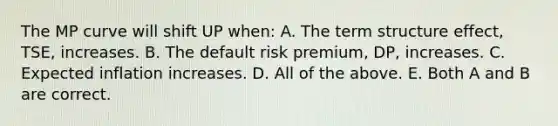 The MP curve will shift UP when: A. The term structure effect, TSE, increases. B. The default risk premium, DP, increases. C. Expected inflation increases. D. All of the above. E. Both A and B are correct.