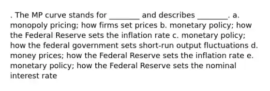 . The MP curve stands for ________ and describes ________. a. monopoly pricing; how firms set prices b. <a href='https://www.questionai.com/knowledge/kEE0G7Llsx-monetary-policy' class='anchor-knowledge'>monetary policy</a>; how the Federal Reserve sets the inflation rate c. monetary policy; how the federal government sets short-run output fluctuations d. money prices; how the Federal Reserve sets the inflation rate e. monetary policy; how the Federal Reserve sets the nominal interest rate