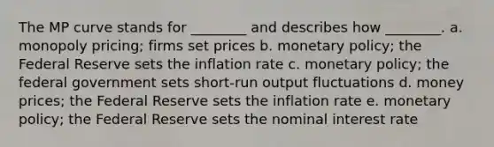 The MP curve stands for ________ and describes how ________. a. monopoly pricing; firms set prices b. monetary policy; the Federal Reserve sets the inflation rate c. monetary policy; the federal government sets short-run output fluctuations d. money prices; the Federal Reserve sets the inflation rate e. monetary policy; the Federal Reserve sets the nominal interest rate