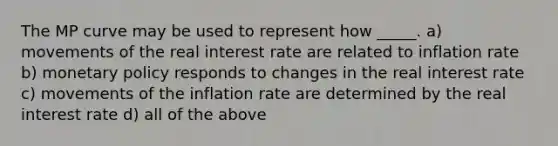 The MP curve may be used to represent how _____. a) movements of the real interest rate are related to inflation rate b) monetary policy responds to changes in the real interest rate c) movements of the inflation rate are determined by the real interest rate d) all of the above