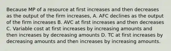 Because MP of a resource at first increases and then decreases as the output of the firm increases, A. AFC declines as the output of the firm increases B. AVC at first increases and then decreases C. Variable cost at first increases by increasing amounts and then increases by decreasing amounts D. TC at first increases by decreasing amounts and then increases by increasing amounts.