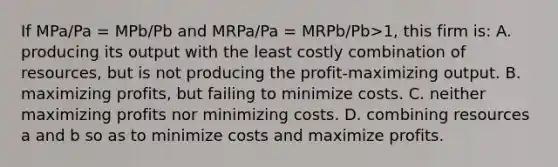 If MPa/Pa = MPb/Pb and MRPa/Pa = MRPb/Pb>1, this firm is: A. producing its output with the least costly combination of resources, but is not producing the profit-maximizing output. B. maximizing profits, but failing to minimize costs. C. neither maximizing profits nor minimizing costs. D. combining resources a and b so as to minimize costs and maximize profits.