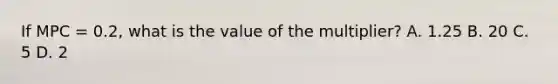 If MPC = 0.2, what is the value of the multiplier? A. 1.25 B. 20 C. 5 D. 2