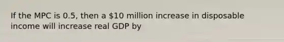 If the MPC is 0.5, then a 10 million increase in disposable income will increase real GDP by