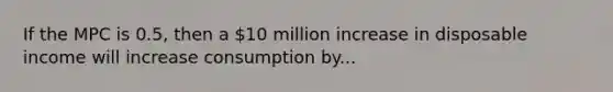 If the MPC is 0.5, then a 10 million increase in disposable income will increase consumption by...