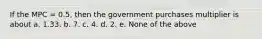 If the MPC = 0.5, then the government purchases multiplier is about a. 1.33. b. 7. c. 4. d. 2. e. None of the above