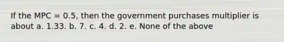 If the MPC = 0.5, then the government purchases multiplier is about a. 1.33. b. 7. c. 4. d. 2. e. None of the above