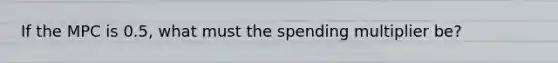 If the MPC is 0.5, what must the spending multiplier be?