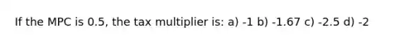 If the MPC is 0.5, the tax multiplier is: a) -1 b) -1.67 c) -2.5 d) -2