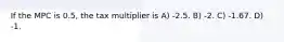 If the MPC is 0.5, the tax multiplier is A) -2.5. B) -2. C) -1.67. D) -1.