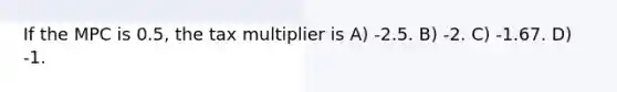 If the MPC is 0.5, the tax multiplier is A) -2.5. B) -2. C) -1.67. D) -1.