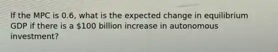 If the MPC is 0.6, what is the expected change in equilibrium GDP if there is a 100 billion increase in autonomous investment?