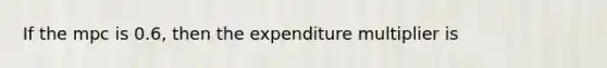 ​If the mpc is 0.6, then the expenditure multiplier is