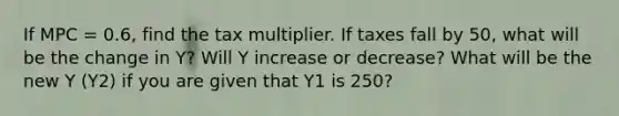 If MPC = 0.6, find the tax multiplier. If taxes fall by 50, what will be the change in Y? Will Y increase or decrease? What will be the new Y (Y2) if you are given that Y1 is 250?