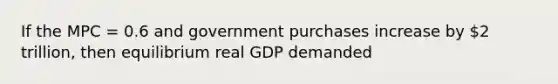 If the MPC = 0.6 and government purchases increase by 2 trillion, then equilibrium real GDP demanded