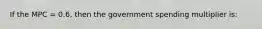 If the MPC = 0.6, then the government spending multiplier is: