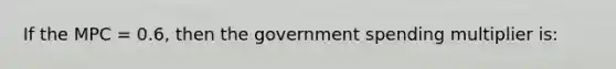 If the MPC = 0.6, then the government spending multiplier is: