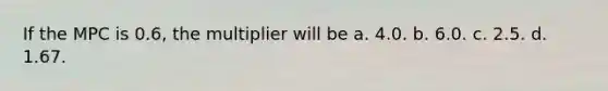 If the MPC is 0.6, the multiplier will be a. 4.0. b. 6.0. c. 2.5. d. 1.67.