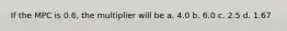 If the MPC is 0.6, the multiplier will be a. 4.0 b. 6.0 c. 2.5 d. 1.67