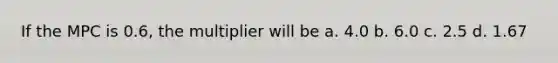 If the MPC is 0.6, the multiplier will be a. 4.0 b. 6.0 c. 2.5 d. 1.67