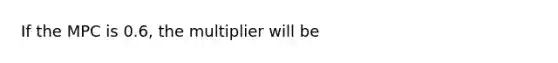 If the MPC is 0.6, the multiplier will be