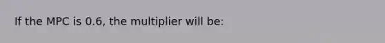 If the MPC is 0.6, the multiplier will be: