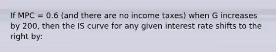 If MPC = 0.6 (and there are no income taxes) when G increases by 200, then the IS curve for any given interest rate shifts to the right by: