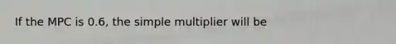 If the MPC is 0.6, the simple multiplier will be