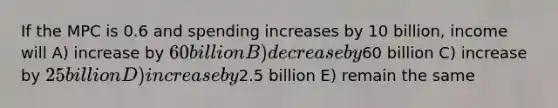 If the MPC is 0.6 and spending increases by 10 billion, income will A) increase by 60 billion B) decrease by60 billion C) increase by 25 billion D) increase by2.5 billion E) remain the same