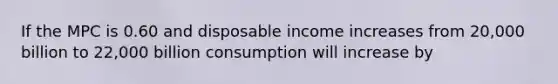 If the MPC is 0.60 and disposable income increases from 20,000 billion to 22,000 billion consumption will increase by