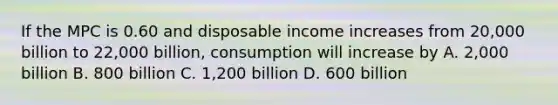 If the MPC is 0.60 and disposable income increases from 20,000 billion to 22,000 billion, consumption will increase by A. 2,000 billion B. 800 billion C. 1,200 billion D. 600 billion