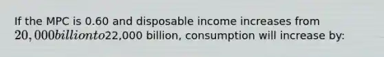 If the MPC is 0.60 and disposable income increases from 20,000 billion to22,000 billion, consumption will increase by: