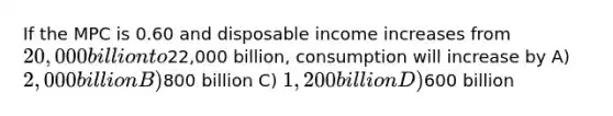 If the MPC is 0.60 and disposable income increases from 20,000 billion to22,000 billion, consumption will increase by A) 2,000 billion B)800 billion C) 1,200 billion D)600 billion