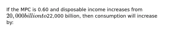 If the MPC is 0.60 and disposable income increases from 20,000 billion to22,000 billion, then consumption will increase by: