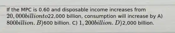 If the MPC is 0.60 and disposable income increases from 20,000 billion to22,000 billion, consumption will increase by A) 800 billion. B)600 billion. C) 1,200 billion. D)2,000 billion.