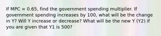 If MPC = 0.65, find the government spending multiplier. If government spending increases by 100, what will be the change in Y? Will Y increase or decrease? What will be the new Y (Y2) if you are given that Y1 is 500?