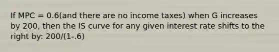 If MPC = 0.6(and there are no income taxes) when G increases by 200, then the IS curve for any given interest rate shifts to the right by: 200/(1-.6)