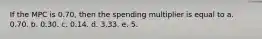 If the MPC is 0.70, then the spending multiplier is equal to a. 0.70. b. 0.30. c. 0.14. d. 3.33. e. 5.