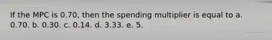 If the MPC is 0.70, then the spending multiplier is equal to a. 0.70. b. 0.30. c. 0.14. d. 3.33. e. 5.