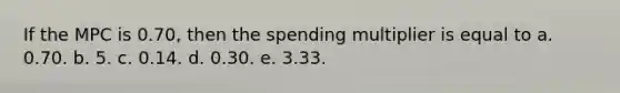 If the MPC is 0.70, then the spending multiplier is equal to a. 0.70. b. 5. c. 0.14. d. 0.30. e. 3.33.