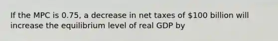 If the MPC is 0.75, a decrease in net taxes of 100 billion will increase the equilibrium level of real GDP by