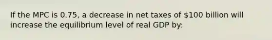 If the MPC is 0.75, a decrease in net taxes of 100 billion will increase the equilibrium level of real GDP by: