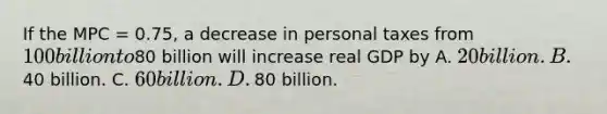 If the MPC​ = 0.75, a decrease in personal taxes from​ 100 billion to​80 billion will increase real GDP by A. ​20 billion. B. ​40 billion. C. ​60 billion. D. ​80 billion.