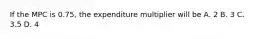 If the MPC is 0.75, the expenditure multiplier will be A. 2 B. 3 C. 3.5 D. 4