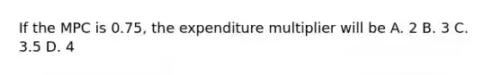 If the MPC is 0.75, the expenditure multiplier will be A. 2 B. 3 C. 3.5 D. 4