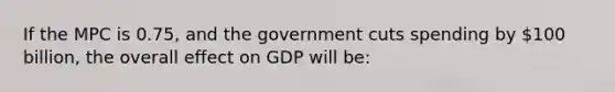 If the MPC is 0.75, and the government cuts spending by 100 billion, the overall effect on GDP will be: