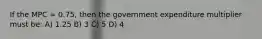 If the MPC = 0.75, then the government expenditure multiplier must be: A) 1.25 B) 3 C) 5 D) 4