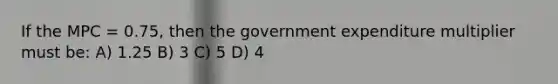 If the MPC = 0.75, then the government expenditure multiplier must be: A) 1.25 B) 3 C) 5 D) 4