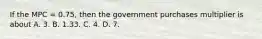 If the MPC = 0.75, then the government purchases multiplier is about A. 3. B. 1.33. C. 4. D. 7.